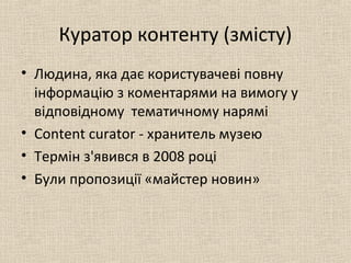 Куратор контенту (змісту)
• Людина, яка дає користувачеві повну
інформацію з коментарями на вимогу у
відповідному тематичному нарямі
• Сontent curator - хранитель музею
• Термін з'явився в 2008 році
• Були пропозиції «майстер новин»
 