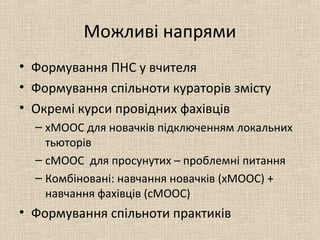 Можливі напрями
• Формування ПНС у вчителя
• Формування спільноти кураторів змісту
• Окремі курси провідних фахівців
– хМООС для новачків підключенням локальних
тьюторів
– сМООС для просунутих – проблемні питання
– Комбіновані: навчання новачків (хМООС) +
навчання фахівців (сМООС)
• Формування спільноти практиків
 