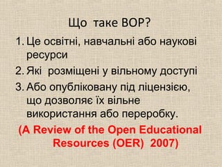 Що таке ВОР?
1. Це освітні, навчальні або наукові
ресурси
2. Які розміщені у вільному доступі
3. Або опубліковану під ліцензією,
що дозволяє їх вільне
використання або переробку.
(A Review of the Open Educational
Resources (OER) 2007)
 