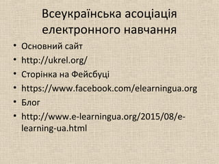 Всеукраїнська асоціація
електронного навчання
• Основний сайт
• http://ukrel.org/
• Сторінка на Фейсбуці
• https://www.facebook.com/elearningua.org
• Блог
• http://www.e-learningua.org/2015/08/e-
learning-ua.html
 