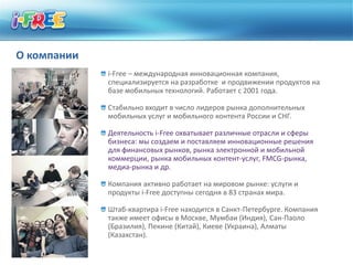 О компании
             i-Free – международная инновационная компания,
             специализируется на разработке и продвижении продуктов на
             базе мобильных технологий. Работает с 2001 года.

             Стабильно входит в число лидеров рынка дополнительных
             мобильных услуг и мобильного контента России и СНГ.

             Деятельность i-Free охватывает различные отрасли и сферы
             бизнеса: мы создаем и поставляем инновационные решения
             для финансовых рынков, рынка электронной и мобильной
             коммерции, рынка мобильных контент-услуг, FMCG-рынка,
             медиа-рынка и др.

             Компания активно работает на мировом рынке: услуги и
             продукты i-Free доступны сегодня в 83 странах мира.

             Штаб-квартира i-Free находится в Санкт-Петербурге. Компания
             также имеет офисы в Москве, Мумбаи (Индия), Сан-Паоло
             (Бразилия), Пекине (Китай), Киеве (Украина), Алматы
             (Казахстан).
 