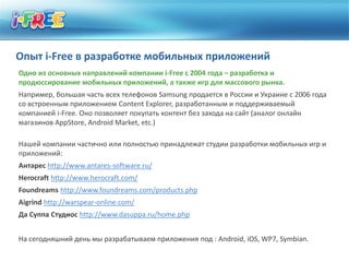 Опыт i-Free в разработке мобильных приложений
Одно из основных направлений компании i-Free с 2004 года – разработка и
продюссирование мобильных приложений, а также игр для массового рынка.
Например, большая часть всех телефонов Samsung продается в России и Украине с 2006 года
со встроенным приложением Content Explorer, разработанным и поддерживаемый
компанией i-Free. Оно позволяет покупать контент без захода на сайт (аналог онлайн
магазинов AppStore, Android Market, etc.)

Нашей компании частично или полностью принадлежат студии разработки мобильных игр и
приложений:
Антарес http://www.antares-software.ru/
Herocraft http://www.herocraft.com/
Foundreams http://www.foundreams.com/products.php
Aigrind http://warspear-online.com/
Да Суппа Студиос http://www.dasuppa.ru/home.php


На сегодняшний день мы разрабатываем приложения под : Android, iOS, WP7, Symbian.
 