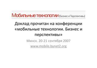 Доклад прочитан на конференции
«мобильные технологии. Бизнес и
         перспективы»
     Минск. 20-21 сентября 2007
      www.mobile.bynet2.org
 