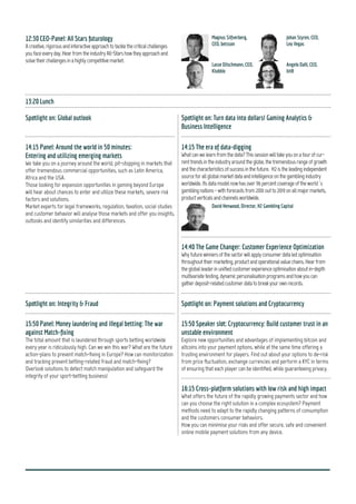 10
Spotlighton:Techfuturology
9:10CTO-Panel
TechanddatainiGaming-Expertsabouttrendsandfuture
10:00TheKingofBigData:Cross-industryinsights
Day 3 - April 17th
2015
9:00OpeningbyourChairman
Spoton:Techfuturology
Spotlighton:FromMischieftoGuerrilla:ModernMarketing
9:10Panel:Thebattleofmarketing:Lawandorder
10:00MobileMarketing
11:00InnovativeMarketing:FromSocial...
11:25...toGuerilla
11:50 Digital Marketing and Seduction - what turns your
customers on
11:00MobileGaming:EveryAppneedsalittlepush
11:25GamingPlatforms:Theheartofyourmulti-channelstrategies
11:50 A tech-evolution outlook: From wearable technology to app
development
12:15ClosingRemarksfromtheChairman
10:25Power-Brunchand1-2-1Meetings
Conference - at - a - Glance
Keepupwithstrategiesandtrends
andbeontheforefrontwiththe
C-levelofthegamingindustry.
Choose sessions after your
interests and key issues by
pre-booking sessions, arranging
meetings and roundtable
sessions online.
You will be standing on a
unique platform to establish
your contacts and forge
partnerships with maximum
convenience and minimum
fuss.
Be on the pulse of the industry.
Which tools, technologies,
processes and ideas are
leading the future?
WHY ATTEND
Be on par! Be part! Be social! Be ahead!
 