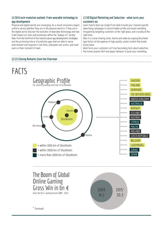 12:30 CEO-Panel: All Stars futurology
•	Acreative,rigorousandinteractiveapproachtotacklethecriticalchallenges	
	 youfaceeveryday.
•	HearfromtheindustryAll-Starshowtheyapproachandsolvetheir
	 challengesinahighlycompetitivemarket.
14:15 Panel: Around the world in 50 minutes:
Entering and utilizing emerging markets
•	Ajourneyaroundtheworld,pit-stoppinginmarketsthatoffertremendous	
	 commercialopportunities,suchasLatinAmerica,AfricaandtheUSA.
•	AreyoulookingforexpansionopportunitiesingamingbeyondEurope?You	
	 willhearaboutchancestoenterandutilizethesemarkets,severeriskfactors	
	 andsolutions.
•	Marketexpertsforlegalframeworks,regulation,taxation,socialstudiesand	
	 customerbehaviorwillanalysethosemarketsandofferyouinsights,outlooks	
	 andidentifysimilaritiesanddifferences.
Spotlight on: Turn data into dollars! Gaming Analytics &
Business Intelligence
14:15 The era of data-digging
•	Whatcanwelearnfromthedata?
•	Explorecurrenttrendsintheindustryaroundtheglobe,thetremendous	
	 rangeofgrowthandthecharacteristicsofsuccessinthefuture.
David Henwood, Director, H2 Gambling Capital
14:40 The Game Changer: Customer Experience Optimization
•	Whyfuturewinnersofthesectorwillapplyconsumerdataledoptimisation	
	 throughouttheirmarketing,productandoperationalvaluechains.
•	Hearaboutin-depthmultivariatetesting,dynamicpersonalisationprograms	
	 andhowyoucangatherdeposit-relatedcustomerdatatobreakyourown	
	 records.
15:05 Panel: Money laundering and illegal betting: The war
against Match-fixing
•	Thetotalamountthatislaunderedthroughsportsbettingworldwideevery	
	 yearisridiculouslyhigh.Canwewinthiswar?
•	Whatarethefutureaction-planstopreventmatch-fixinginEurope?Howcan	
	 monitorizationandtrackingpreventbetting-relatedfraudandmatch-fixing?
•	Overlooksolutionstodetectmatchmanipulationandsafeguardtheintegrity	
	 ofyoursport-bettingbusiness!
Spotlight on: Payment solutions and Cryptocurrency
15:05 Speaker slot: Cryptocurrency: Build customer trust in an
unstable environment
•	Explorenewopportunitiesandadvantagesofimplementingbitcoinand	
	 altcoinsintoyourpaymentoptions,whileatthesametimeofferingatrusting	
	 environmentforplayers.
•	Findoutaboutyouroptionstode-riskfrompricefluctuation,exchange
	 currenciesandperformaKYCintermsofensuringthateachplayercanbe	
	 identified,whileguaranteeingprivacy
13:20 Lunch
Magnus Silfverberg,
CEO, betsson
Lasse Dilschmann, CEO,
Klubblo
Johan Styren, CEO,
Leo Vegas
15:30 Cross-platform solutions with low risk and high impact
•	Whatoffersthefutureoftherapidlygrowingpaymentssectorandhowcan	
	 youchoosetherightsolutioninacomplexecosystem?
•	Paymentmethodsneedtoadapttotherapidlychangingpatternsof
	 consumptionandthecustomersconsumerbehaviors.
•	Howyoucanminimiseyourrisksandoffersecure,safeandconvenientonline	
	 mobilepaymentsolutionsfromanydevice
Spotlight on: Global outlook
Spotlight on: Integrity & Fraud
Angelo Dalli, CEO,
bit8
Joakim Stockman
Group CEO, Betit group
TyroneDobbin,Managing
Director,Sportingbet
SouthAfrica
Stephen Ketteley,
Partner, DLA Piper
13
KoviSkier,Offshore
SpecialistandGaming
Researcher,TalRon
Drihem&Co.LawFirm
Tal Itzhak Ron,
Chairman,
Tal Ron Drihem & Co.
Law Firm
 