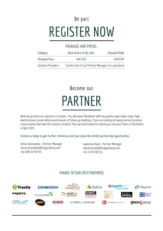 11:25 Gaming Platforms: The heart of your multi-channel
strategies
•	A great digital experience is no longer a nice-to-have; it´s a make-or-	
	 break point: Overcome the challenges of device fragmentation and 	
	 your customers demanding multi-channel experience across tablet,	
	 mobile and smart TV.
•	Understand how you can reach your customer by choosing the right 	
	 distribution channels, offering a unique user experience by customising 	
	 content, graphics and functions to all devices.
11:25 PR & Content driven marketing in a challenging market
•	Whenyoucannotbuymediaoradvertisement,contentandPRbecomesyour	
	 strongestweaponsinbuildingabrand.
•	Howtogainmediavisibilitytoyourbrandinahighlychallengingmarket?How	
	 toreachyouraudiencewhenyoucannotbuyadvertisement?
•	Acasedemonstrationaboutasuccessfulmarketingcampaignthatwaspurely	
	 PRandcontentdriveninarestrictedmarket.
Spotlight on: Tech futurology Spotlight on: From Mischief to Guerrilla: Modern Marketing
9:10 CTO-Panel
Tech and data in iGaming - Experts about trends and future
•	Development, innovations and the customers demands are changing 	
	 faster than ever.
•	What is driving innovation and how immense are the opportunities for 	
	 the rapidly growing gaming industry are in terms of leading technology 	
	 development and implementation?
9:10 Debate
The battle of marketing: Law and order.
•	What is left of the marketing prohibition?
•	Delve into the current legal status of marketing in the Nordics and its 	
	 compatibility
10:00 Social and Real Money Gaming: similarities and differences
•	There´s a large intersection in content between Real Money and Social 	
	 gaming.
•	Examine what social casino as an industry can learn from Real Money, 	
	 and what Real Money can learn from social.
•	And in the future, where are they converging and separating as an 	
	 industry?
10:00 Mobile Marketing
•	The key for a successful mobile strategy lies in game design and
	 development, but also in marketing and pricing strategies.
•	Explore the tactics behind successful monetisation, pricing, acquisition 	
	 strategies, market personalisation, and platform diversity in the mobile 	
	 scenario.
11:00 Mobile Gaming: Every App needs a little push
•	Target your mobile audience in granular detail, including location, user 	
	 preferences and in-app behavior
•	What is the most effective way of communicating with our mobile audience 	
	 - directly to their smartphone?
•	How can you track your customers mobile user behavior? How can you 	
	 keep players engaged for a longer period of time? Hear about real-	
	 time geo-targeting, tagging and KPI-tracking!
11:00 Building Excellence in Content
•	Howtocreateanemergingcontentmarketingstrategyasareactionto	
	 thetransitionfromone-waymessagingviaadvertisingexcellencetocontent	
	 marketingexcellence?
•	Howtomakemarketingcontentoptimizedforaudienceinteraction(customers,	
	 partners,employees,enthusiasts,stakeholders,etc.)withcreativityandmedia	
	 workingintegratedinthewholeprocess?
Day 3 - April 17th
2015
9:00 Opening by our Chairman
Moderator: Aideen Shortt, Independent Betting & Gaming Researcher
Moderator: Aideen Shortt,
Independent Betting & Gaming
Researcher
10:25 Power-Brunch and 1-2-1 Meetings
Alex Cohen, CPO, Akamon Entertainment
Mario Galea, External
Consult, New Jersey
Division of Gaming
Enforcement
15
HanneAimonen,
CountryManager,
casumo
Thomas Mattson,
Editor,
Expressen
John Harmander,
CMO,
casumo
10:25 Power-Brunch and 1-2-1 Meetings
 
