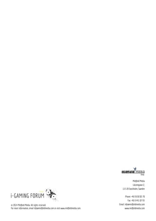 16
11:50 A tech-evolution outlook: From wearable technology to
app development
•	Physical and digital worlds are converging. As a result consumers 	
	 expect uniform service whether they are in the physical world or if they 	
	 are in the digital world.
•	Discover the evolution of wearable technology and how it will impact 	
	 our lives and businesses within the “always on” society.
•	Hear from the forefront of the industry about app development,
	 strategies and the promising future of predictive apps that are able to 	
	 sense environment and respond in real-time, anticipate user action, 	
	 and meet users in their moment of need.
11:50 Digital Marketing and Seduction - what turns your
customers on.
•	Learn how to best use insight from data to build your channel-specific 	
	 advertising campaigns to unlock hidden profits and avoid marketing 	
	 misspend by targeting customers at the right place, and crucially at the 	
	 right time.
•	Why it is crucial chasing clicks, shares and views by copying Buzzfeed-	
	 type tactics at the expense of high quality, useful content that builds 	
	 brand value
•	What turns your customers on? Use fascinating facts about seduction, 	
	 the human psyche, NLP and player behavior to push your marketing.
12:15 Closing Remarks from the Chairman
Geographic ProfileFor countries providing more than 1% of attendees
= within 1000 km of Stockholm
= within 2000 km of Stockholm
= more than 2000 km of Stockholm
SWEDEN
FINLAND
DENMARK
THE NETHERLANDS
UNITED KINGDOM
AUSTRALIA
NORWAY
ICELAND
AUSTRIA
CYPRUS
MALTA
IRELAND
CZECH REPUBLIC
BELGIUM
LUXEMBURG
ISRAEL
SPAIN
The Boom of Global
Online Gaming
Gross Win in bn €Since the first i-Gaming Forum 2009 - 2015
2009
18.2
2015*
30.3
*
Forecast
FACTS
Stockholm
Barcelona
London
Helsinki
Valletta
Reykjavik
Mark McGuinness,
i-Gaming Futurologist
 