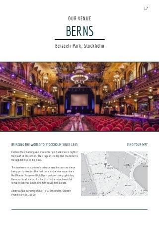 BRINGING THE WORLD TO STOCKHOLM SINCE 1863
Explore the i-Gaming universe under gold and stucco right in
the heart of Stockholm. The stage in the Big Hall made Berns
the nightlife hub of the 1880s.
This is where an astonished audience saw the can-can dance
being performed for the first time, and where superstars
like Rihanna, Robyn and Bob Dylan perform today, upholding
Berns cultural status. It is hard to find a more beautiful
venue in central Stockholm with equal possibilities.
Address: Näckströmsgatan 8, 111 47 Stockholm, Sweden
Phone: 08-566 322 00
BERNS
OUR VENUE
Berzeeli Park, Stockholm
FIND YOUR WAY
17
 