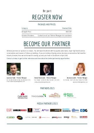 REGISTER NOW
Be part
PACKAGES AND PRICES:
Category			 Standard Rate
Delegate Pass:			 1290 EUR
Solution Providers:	 	Contact one of our Partner Managers for assistance
BECOME OUR PARTNER
What we promise our sponsors is simple… You will leave Stockholm with top quality sales leads, major high level business
conversations and masses of follow up meetings. If you are looking at having serious business conversations that take this
industry forward, then we look forward to seeing you and your team in Stockholm in April 2015.
Contact us today to gain further references and hear about the limited partnership opportunities:
MEDIA PARTNERS 2015
Simon Wisniewski - Partner Manager
Tel: +46 (0)8 - 122 015 85, Mob: +46 (0)72 - 872 34 85
simon.wisniewski@copperberg.com
Lawrence Hyde - Partner Manager
Tel: +46 (0)8 120 505 52, Mob: +46 (0)72 013 71 54,
E-mail: lawrence.hyde@copperberg.com
Anastasia Lodhi - Partner Manager
Tel: +46 (0)8 - 502 55 235, Mob: +46 (0)72 327 3999
anastasia.lodhi@copperberg.com
PARTNERS 2015
 