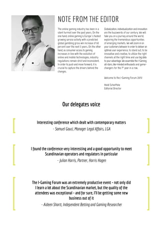 The online gaming industry has been in a
silent turmoil over the past years. On the
one hand, online gaming is Europe`s fastest
growing service activity with a predicted
global gambling gross win increase of 60
percent over the next 3 years. On the other
hand, as consumer access to gaming
increases in line with the evolution of
online and mobile technologies, industry
regulations remain strict and inconsistent.
In order to push and move forward, it is
crucial to capture the drivers behind the
changes.
Our delegates voice
Interesting conference which dealt with contemporary matters
- Samuel Gauci, Manager Legal Affairs, LGA
I found the conference very interesting and a good opportunity to meet
Scandinavian operators and regulators in particular
- Julian Harris, Partner, Harris Hagen
The I-Gaming Forum was an extremely productive event - not only did
I learn a lot about the Scandinavian market, but the quality of the
attendees was exceptional - and for sure, I’ll be getting some new
business out of it
- Aideen Shortt, Independent Betting and Gaming Researcher
NOTE FROM THE EDITOR
Globalization, individualization and innovation
are the buzzwords of our century. We will
take you on a journey around the world,
exploring the tremendous opportunities
of emerging markets. We willzoominon
yourcustomersbehaviorinordertodeliveran
optimal user experience, to stand out, to be
innovative and creative, to utilize the right
channels at the right time and use bigdata
toyouradvantage.Weassemblethei-Gaming
all-stars,like-mindedenthusiasts and game-
changers for the 7th
year in a row.
Welcome to the i-Gaming Forum 2015!
Heidi Scheiffele
Editorial Director
my input in one word
A fresh approach
inspiration
The future
my first game
Nine Man Morris
2
 