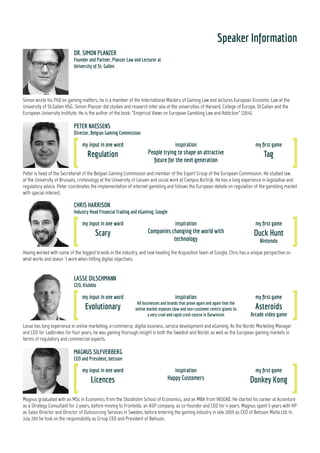 Speaker Information
Dr Simon Planzer is partner at PLANZER LAW, a law boutique specialised in European and Swiss gaming & entertainment law. He is member of the
Internal Masters of Gaming Law and the International Association of Gaming Advisors. He also serves as Lecturer in Law at the University of St.Gallen
HSG. Simon Planzer has written and presented extensively on international gaming matters. Inter alia, he is the author of “Empirical Views on Euro-
pean Gambling Law and Addiction” (2014), a comprehensive monograph on EU/EEA gaming law endorsed by some of the finest gaming lawyers. Simon
Planzer studied i.a. at the Universities of Harvard, St.Gallen HSG, the European University Institute, and the College of Europe.
DR. SIMON PLANZER
Founder and Partner, Planzer Law and Lecturer at University of St. Gallen
Peter is head of the Secretariat of the Belgian Gaming Commission and member of the Expert Group of the European Commission. He studied law
at the University of Brussels, criminology at the University of Leuven and social work at Campus Kortrijk. He has a long experience in legislative and
regulatory advice. Peter coordinates the implementation of internet gambling and follows the European debate on regulation of the gambling market
with special interest.
PETER NAESSENS
Director, Belgian Gaming Commission
my input in one word
Regulation
inspiration
People trying to shape an attractive
future for the next generation
my first game
Tag
Chris is an Industry Head at Google overseeing the Gambling and Financial Trading industries. As part of his role, Chris spends a lot of time working
with large advertisers, helping them to overcome their biggest digital marketing challenges. Prior to joining Google, Chris was Head of UK Online
Marketing at Betfair, responsible for all online, mobile and social marketing activity.
CHRIS HARRISON
Industry Head Financial Trading and eGaming, Google
my input in one word
Scary
inspiration
Companies changing the world with
technology
my first game
Duck Hunt
Nintendo
my input in one word
Evolutionary
inspiration
All businesses and brands that prove again and again that the
online market exposes slow and non-customer centric giants to
a very cruel and rapid crash course in Darwinism
my first game
Asteroids
Arcade video game
LASSE DILSCHMANN
CEO, Klubblo
Lasse has long experience in online marketing, e-commerce, digital business, service development and eGaming. As the Nordic Marketing Manager
and CEO for Ladbrokes for four years, he was gaining thorough insight in both the Swedish and Nordic as well as the European gaming markets in
terms of regulatory and commercial aspects.
MAGNUS SILFVERBERG
CEO and President, betsson
my input in one word
Licences
inspiration
Happy Customers
my first game
Donkey Kong
Magnus graduated with an MSc in Economics from the Stockholm School of Economics, and an MBA from INSEAD. He started his career at Accenture
as a Strategy Consultant for 2 years, before moving to Frontville, an ASP company, as co-founder and CEO for 4 years. Magnus spent 5 years with HP
as Sales Director and Director of Outsourcing Services in Sweden, before entering the gaming industry in late 2009 as CEO of Betsson Malta Ltd. In
July 2011 he took on the responsibility as Group CEO and President of Betsson.
my input in one word
Understand
inspiration
Constant learning
my first game
Probably some
ball game
3
 