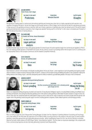 my input in one word
Future-proofing
insiration
Elon Musk; presuming anything he wants to do is ultimately possible
given thought and time
my first game
MickeytheBrickey
(Vic20)
Maris currently occupies the role of Responsible Gaming Manager at Unibet. She has a Diploma in Gambling Addiction Counselling and Psychology,
and is now reading for her PhD under the supervision of Prof. Mark Griffiths, focusing primarily on the analysis of the early signs of online problem
gambling, responsible gaming tools and responsible gaming promotion. Whilst recapitulating research for her role, she has started an innovative
detection tool with Unibet, known as PS-EDS (Player Safety – Early Detection System). This has shown an impressive advantage in the company both
from a commercial perspective and also internally addressing Corporate Social Responsibility.
Dr.Wiklundhasbeenlegalcounselformajoronlinegamingoperatorsforalmost10years.Hissectorexpertiserangesfromcommercialandregulatory to M & A.
He is also advising private operators in the Health Care-sector. He has acted as counsel in proceedings before the European Courts in Luxemburg and
has represented clients in the European Commission and the Swedish Competition Authority.
my input in one word
Legal-political
analysis
inspiration
Challenges of Market Change
my first game
Poker
MARIS BONELLO
Responsible Gaming Manager, Unibet
OLA WIKLUND
Co-Founder and Partner, Hansen Advokatbyrå
my input in one word
Intriguing
inspiration
My family
my first game
Chess
Recognised as a leading expert in national and international gambling and licensing law, Julian Harris is highly regarded by both operators and
regulators throughout the world. He and John Hagan are the founder partners of Harris Hagan, the first and only UK law firm specialising exclusively
in legal services to the gambling and leisure industries. With over 30 years experience of gambling law, Julian has advised some of the world's largest
gaming and entertainment industry corporations. Harris Hagan was awarded “Gaming Law Firm of the Year” in 2013. Julian is immediate past President of
the International Association of Gaming Advisors.
JULIAN HARRIS
Senior Partner, Harris Hagan
DavidHenwoodisadirectorofH2andleadsonitsbespokeconsultingdivision.Hehasover20year´sseniorexperienceinsportandgamblingandregularlyprovides
advicetoinvestorsinrespectofindustryfinancingmodels.HeledH2´sanalysisfortheEuropeanGamingandBettingAssociationonthecontributionmadebythe
bettingindustrytothefundingofsport–workthatsubsequentlysawhiminvitedtomoderateagroundbreakingdebateonthetopicintheEUParliament.
DAVID HENWOOD
Director, H2 Gambling Capital
my input in one word
Data
inspiration
The Sting!
my first game
Top Trumps
AIDEEN SHORTT
Independent Betting and Gaming Researcher
Aideenisanindependentbettingandgamingconsultant,andresearcherofmanyBusinessIntelligencereportsonincludingMobileGambling,SocialMedia,Social
GamblingandPayments.Sincejoiningtheinteractivegamblingsectorattheoutsetofonlinegamblingin2000,Aideenhasbeeninvolvedinarangeofseniorand
director level roles. Her involvement with the mobile platform began as early as 2003 and her range of experience and clients includes both the operator and
supplier side of the gambling market along with support functions including payment companies, mobile network operators and technology providers.
my input in one word
Predictions
inspiration
Winston Churchill
my first game
Draughts
4
 