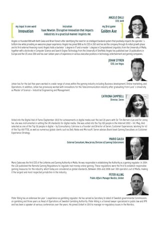 my input in one word
Design
insiration
My team
my first game
Chess
ClivehasbeenChiefExecutiveoftheRemoteGamblingAssociation(RGA)sinceitsestablishmentinAugust2005.BeforethathewastheGeneralSecretaryof
ARGO.HewasformerlyheadoftheBetting&RacingBranchattheBritishDepartmentforCulture,Media&Sport(DCMS).Priortothat,hewasattheHomeOffice,
spendingtimeinboththeGamblingSectionandtheHorseracingPolicyTeam.CliveisalsoontheboardoftheResponsibleGamblingTrust,theBritishcharitythat
raisesfundsforproblemgamblingrelatedresearch,education,andtreatment. HeistheauthoroftheIndustryCodeforSociallyResponsibleAdvertising. In2014
hebecamethefirstchairmanofthecross-sectorIndustryGroupforResponsibleGambling(IGRG).
my input in one word
Honest
inspiration
Every wagon train that ever got
attacked by Indians and bandits
my first game
Dominoes
CLIVE HAWKSWOOD
Chief Executive, RGA
Alex is an experienced casino-game designer who comes to Akamon with a track record of success in the online real-money and social casino markets.
For two years Alex was Head of Game Design at Quickspin, an award-winning slots supplier for the online real-money and social casino market.
Earlier in his career, Alex was with IGT for 6 years as a game designer on premium titles, including “The Hangover”, “Wheel of Fortune: Triple Extreme
Spin,” and “Treasures of Troy.” Indeed, several of Alex's titles from early in his career are still among the most popular themes on IGT's DoubleDown
Casino. He earned a BS in Mathematical Sciences and Operations Research at Carnegie Mellon University.
ALEX COHEN
CPO, Akamon Entertainment
Steveisacommercial,regulatoryandtechnologylawyerandfocusesfulltimeonadvisingtheonlinegamblingindustryandhasdonesonowfor10years.Heactsfor
operators,suppliers,investorsandlenders.Steveisnotedinlegaldirectoriesasoneoftheleadingindividualsadvisingthesectorandisarecognisedindustryexpert.
HeisaGeneralMemberoftheInternationalMastersofGamingLaw. OnLinkedIn,hemanagestheGamblingUKGroupandhealsorunsDLAPiper'sgamblingblog,All-In.
STEPHEN KETTELEY
Partner, DLA Piper
my input in one word
Exploratory
inspiration
My kids
my first game
Chuckie Egg
JOAKIM STOCKMAN
Group CEO, Betit group
JoakimStockmanistheGroupCEOofMaltabasediGamingoperatorBetitGroupwhichwasestablishedinearly2013.BetitGroupoperatesthebrandsThrills.com
andSuperLenny.comandarerumouredtohaveathirdsiteinthepipeline.JoakimlefttheBetssonGroup,wherehewasinchargeofBetsafe,inApril2013and
joinedBetitGroupasthefirstemployeeandhassinceseenthecompanygrowrapidlyto60employeesandrevenuesabove50kEURperday.
my input in one word
Educational
inspiration
Joe Kaminkow, former vice
president of Game Design at IGT
my first game
Civilisation
my input in one word
Innovation
insiration
Isaac Newton. Disruptive innovation that impacts
industries in a practical manner inspires me
my first game
Golden Axe
Angelo co-founded Bit8 with Keith Galea and Brian Fenech after identifying the need for an intelligent backend system that positively impacts the operator´s
bottom line while providing an awesome player experience. Angelo has joined Bit8 as its CEO in 2013 and has led the company through its initial growth phase
and its first external financing round. Angelo holds a bachelor´s degree in IT and a master´s degree in Computational Linguistics from the University of Malta,
together with a doctorate in Computer Science and Search Engine Technology from the University of Sheffield. Angelo has published over 23 publications in
Europe and the US since 2001 and has over sixteen years of experience in various executive positions in technology, entertainment and gaming companies.
ANGELO DALLI
CEO, bit8
5
 