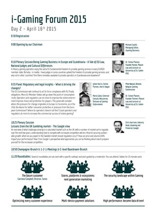 Day 2 - April 16th
2015
8:30Registration
9:00OpeningbyourChairman
9:10PlenarySession:DoingGamingBusinessinEuropeandScandinavia-ATaleofEULaw,NationalJudgesandCulturalDifferences
9:35Panel:Regulatoryandlegalinsights-Whatisdrivingthechanges?
10:25PlenarySession:LessonsfromtheUKGamblingmarket–TheGoogleview
10:50Champagne-Brunch&1-2-1-Meetings&C-levelBoardroom-Brunch
11:20Roundtables:
Day 1 - April 15th
2015
16:45Registration
17:00TheSocialClub
Thefuturecustomer Stores,platforms&ecosystems:
nextgenerationmarketing
Thesecuritylandscapewithin
Gaming
Optimizingeverycustomer
experience
Multi-devicepaymentsolutions Highperformance:becomedata
driven!
12:30CEO-Panel:AllStarsfuturology
13:20Lunch
Spotlighton:Globaloutlook
14:15Panel:Aroundtheworldin50minutes:Enteringandutilizing
emergingmarkets
Spotlighton:Turndataintodollars!GamingAnalytics&Business
Intelligence
14:15Theeraofdata-digging
14:40TheGameChanger:CustomerExperienceOptimization
Spotlight on:Integrity&Fraud
15:05Panel:Moneylaunderingandillegalbetting:Thewaragainst
Match-fixing
Spotlight on:PaymentsolutionsandCryptocurrency
15:05Speakerslot:Cryptocurrency:Buildcustomertrustinanunstable
environment
15:30Cross-platformsolutionswithlowriskandhighimpact
15:55Fikaand1-2-1meetings
Spotlight on:Scandinavia
16:25Scandinavia-Panel
Spotlight on:ResponsibleGaming&CustomerProtection
16:25Puttingafacetoaname
16:50ResponsibleGamingfromabusinessperspective
17:15Dinner,dance&mingle
Conference - at - a - Glance
9
 
