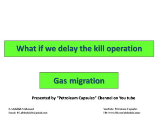 Gas migration
What if we delay the kill operation
E.Abdullah Mahmoud YouTube: Petroleum Capsules
Email: PE.abdullah36@gmail.com FB: www.FB.com/abdullah.amar
Presented by “Petroleum Capsules” Channel on You tube
 
