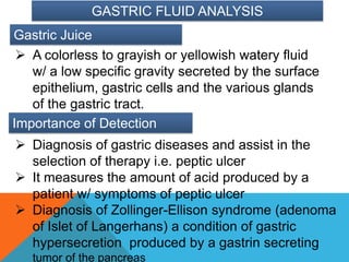 GASTRIC FLUID ANALYSIS
Gastric Juice
  A colorless to grayish or yellowish watery fluid
   w/ a low specific gravity secreted by the surface
   epithelium, gastric cells and the various glands
   of the gastric tract.
Importance of Detection
 Diagnosis of gastric diseases and assist in the
  selection of therapy i.e. peptic ulcer
 It measures the amount of acid produced by a
  patient w/ symptoms of peptic ulcer
 Diagnosis of Zollinger-Ellison syndrome (adenoma
  of Islet of Langerhans) a condition of gastric
  hypersecretion produced by a gastrin secreting
   tumor of the pancreas
 