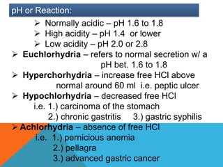 pH or Reaction:
      Normally acidic – pH 1.6 to 1.8
      High acidity – pH 1.4 or lower
      Low acidity – pH 2.0 or 2.8
 Euchlorhydria – refers to normal secretion w/ a
                        pH bet. 1.6 to 1.8
 Hyperchorhydria – increase free HCl above
            normal around 60 ml i.e. peptic ulcer
 Hypochlorhydria – decreased free HCl
     i.e. 1.) carcinoma of the stomach
          2.) chronic gastritis 3.) gastric syphilis
 Achlorhydria – absence of free HCl
      i.e. 1.) pernicious anemia
           2.) pellagra
           3.) advanced gastric cancer
 