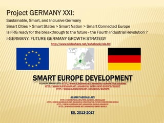 SMART EUROPE DEVELOPMENT
I-EUROPE MANIFESTO: HTTP://WWW.SLIDESHARE.NET/ASHABOOK/I-EUROPE-TITLE-10150491
HTTP://WWW.SLIDESHARE.NET/ASHABOOK/INTELLIGENT-EUROPE-PROJECT
HTTP://WWW.SLIDESHARE.NET/ASHABOOK/IEUROPE
AZAMAT ABDOULLAEV
HTTP://EN.WIKIPEDIA.ORG/WIKI/AZAMAT_ABDOULLAEV
HTTP://WWW.SLIDESHARE.NET/ASHABOOK/CREATING-THE-FUTURE-TOMORROWS-WORLD
HTTP://WWW.SLIDESHARE.NET/ASHABOOK/IWORLD-25498222
HTTP://WWW.SLIDESHARE.NET/ASHABOOK/SMART-WORLD
EU, 2013-2017
Project GERMANY XXI:
Sustainable, Smart, and Inclusive Germany
Smart Cities > Smart States > Smart Nation > Smart Connected Europe
Is FRG ready for the breakthrough to the future - the Fourth Industrial Revolution ?
I-GERMANY: FUTURE GERMANY GROWTH STRATEGY
http://www.slideshare.net/ashabook/eis-ltd
 