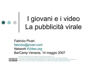 I giovani e i video La pubblicità virale Fabrizio Pivari [email_address] Network  ilVideo.org BarCamp Venezia, 14 maggio 2007 Creative Commons Deed License Attribution-NonCommercial-NoDerivs 2.0.  You are free: to copy, distribute, display, and perform the work Under the following conditions: Attribution. You must give the original author credit. Noncommercial.You may not use this work for commercial purposes. No Derivative Works. You may not alter, transform, or build upon this work.  http://creativecommons.org/licenses/by-nc-nd/2.0/   