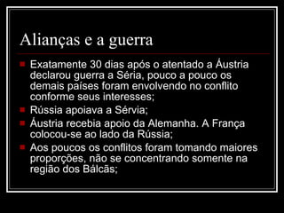 Alianças e a guerra Exatamente 30 dias após o atentado a Áustria declarou guerra a Séria, pouco a pouco os demais países foram envolvendo no conflito conforme seus interesses; Rússia apoiava a Sérvia; Áustria recebia apoio da Alemanha. A França colocou-se ao lado da Rússia; Aos poucos os conflitos foram tomando maiores proporções, não se concentrando somente na região dos Bálcãs; 