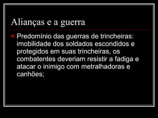 Alianças e a guerra Predomínio das guerras de trincheiras: imobilidade dos soldados escondidos e protegidos em suas trincheiras, os combatentes deveriam resistir a fadiga e atacar o inimigo com metralhadoras e canhões; 