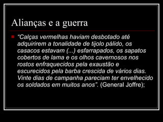 Alianças e a guerra “ Calças vermelhas haviam desbotado até adquirirem a tonalidade de tijolo pálido, os casacos estavam (...) esfarrapados, os sapatos cobertos de lama e os olhos cavernosos nos rostos enfraquecidos pela exaustão e escurecidos pela barba crescida de vários dias. Vinte dias de campanha pareciam ter envelhecido os soldados em muitos anos”.  (General Joffre); 