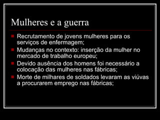 Mulheres e a guerra Recrutamento de jovens mulheres para os serviços de enfermagem; Mudanças no contexto: inserção da mulher no mercado de trabalho europeu; Devido ausência dos homens foi necessário a colocação das mulheres nas fábricas; Morte de milhares de soldados levaram as viúvas a procurarem emprego nas fábricas; 