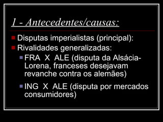 1 - Antecedentes/causas: Disputas imperialistas (principal):  Rivalidades generalizadas: FRA  X  ALE (disputa da Alsácia-Lorena, franceses desejavam revanche contra os alemães)  ING  X  ALE (disputa por mercados consumidores)  
