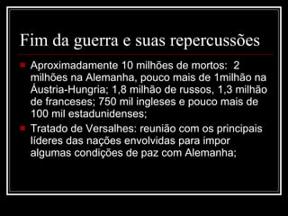 Fim da guerra e suas repercussões Aproximadamente 10 milhões de mortos:  2 milhões na Alemanha, pouco mais de 1milhão na Áustria-Hungria; 1,8 milhão de russos, 1,3 milhão de franceses; 750 mil ingleses e pouco mais de 100 mil estadunidenses; Tratado de Versalhes: reunião com os principais líderes das nações envolvidas para impor algumas condições de paz com Alemanha; 