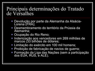Principais determinações do Tratado de Versalhes Devolução por parte da Alemanha da Alsácia-Lorena (FRA);  Desmembramento do território da Prússia da Alemanha;  Ocupação do Rio Reno;  Indenização aos vencedores em 269 milhões de marcos (33 bilhões de dólares; Limitação do exército em 100 mil homens;  Proibição de fabricação de navios de guerra;  Formação da Liga das Nações (sem a participação dos EUA, RUS, e ALE).  