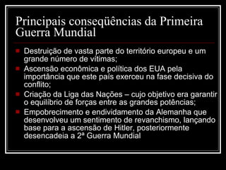 Principais conseqüências da Primeira Guerra Mundial  Destruição de vasta parte do território europeu e um grande número de vítimas; Ascensão econômica e política dos EUA pela importância que este país exerceu na fase decisiva do conflito; Criação da Liga das Nações – cujo objetivo era garantir o equilíbrio de forças entre as grandes potências; Empobrecimento e endividamento da Alemanha que desenvolveu um sentimento de revanchismo, lançando base para a ascensão de Hitler, posteriormente desencadeia a 2ª Guerra Mundial 