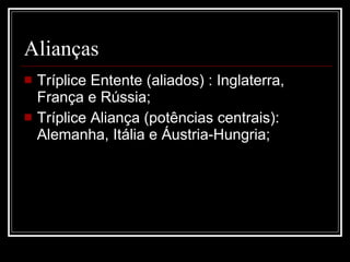 Alianças Tríplice Entente (aliados) : Inglaterra, França e Rússia; Tríplice Aliança (potências centrais): Alemanha, Itália e Áustria-Hungria;  