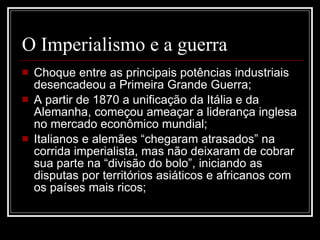 O Imperialismo e a guerra Choque entre as principais potências industriais desencadeou a Primeira Grande Guerra; A partir de 1870 a unificação da Itália e da Alemanha, começou ameaçar a liderança inglesa no mercado econômico mundial; Italianos e alemães “chegaram atrasados” na corrida imperialista, mas não deixaram de cobrar sua parte na “divisão do bolo”, iniciando as disputas por territórios asiáticos e africanos com os países mais ricos; 