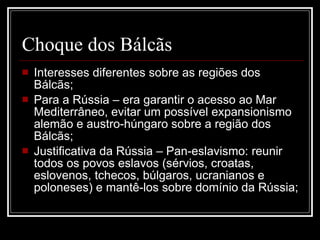 Choque dos Bálcãs Interesses diferentes sobre as regiões dos Bálcãs; Para a Rússia – era garantir o acesso ao Mar Mediterrâneo, evitar um possível expansionismo alemão e austro-húngaro sobre a região dos Bálcãs; Justificativa da Rússia – Pan-eslavismo: reunir todos os povos eslavos (sérvios, croatas, eslovenos, tchecos, búlgaros, ucranianos e poloneses) e mantê-los sobre domínio da Rússia; 
