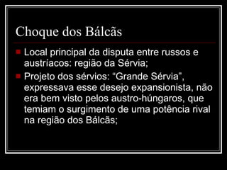 Choque dos Bálcãs Local principal da disputa entre russos e austríacos: região da Sérvia; Projeto dos sérvios: “Grande Sérvia”, expressava esse desejo expansionista, não era bem visto pelos austro-húngaros, que temiam o surgimento de uma potência rival na região dos Bálcãs; 