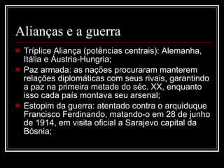 Alianças e a guerra Tríplice Aliança (potências centrais): Alemanha, Itália e Áustria-Hungria; Paz armada: as nações procuraram manterem relações diplomáticas com seus rivais, garantindo a paz na primeira metade do séc. XX, enquanto isso cada país montava seu arsenal; Estopim da guerra: atentado contra o arquiduque Francisco Ferdinando, matando-o em 28 de junho de 1914, em visita oficial a Sarajevo capital da Bósnia; 