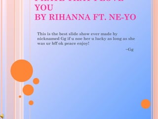 I HATE THAT I LOVE YOU BY RIHANNA FT. NE-YO This is the best slide show ever made by nicknamed Gg if u noe her u lucky as long as she was ur bff ok peace enjoy! ~Gg 