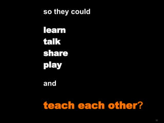 so they could  learn  talk  share play and  teach each other ? 