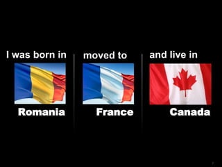 I was born in moved to and live in Romania France Canada 
