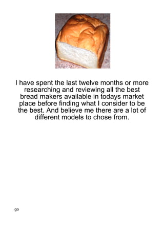 I have spent the last twelve months or more
    researching and reviewing all the best
  bread makers available in todays market
  place before finding what I consider to be
 the best. And believe me there are a lot of
       different models to chose from.




go
 