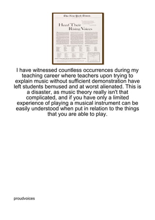 I have witnessed countless occurrences during my
    teaching career where teachers upon trying to
 explain music without sufficient demonstration have
left students bemused and at worst alienated. This is
       a disaster, as music theory really isn't that
       complicated, and if you have only a limited
  experience of playing a musical instrument can be
 easily understood when put in relation to the things
                that you are able to play.




proudvoices
 