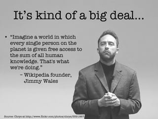 It’s kind of a big deal… “ Imagine a world in which every single person on the planet is given free access to the sum of all human knowledge. That's what we're doing.”  –  Wikipedia founder,    Jimmy Wales Source: Chrys at http://www.flickr.com/photos/chrys/5591867/ 