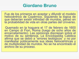 Fue de los primeros en aceptar y difundir el modelo heliocéntrico de Copérnico. Siguiendo la lógica de que deberían existir infinidad de mundos, pensó en la probabilidad de vida en otras partes del Universo.  Quemado en la hoguera el 17 de febrero de 1600 en Campo di Fiori, Roma (luego de ocho años de encarcelamiento). Las opiniones discrepan sobre el motivo de su sentencia. La Enciclopedia Católica afirma que se debió a “errores teológicos” y no por manifestar públicamente sus ideas heliocéntricas y de multiplicidad de mundos. No se ha encontrado el archivo de su proceso. Giordano Bruno 