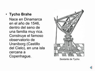 Tycho Brahe Nace en Dinamarca en el año de 1546, dentro del seno de una familia muy rica. Construye el famoso observatorio de Uraniborg (Castillo del Cielo), en una isla cercana a Copenhague. Sextante de Tycho 