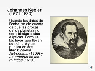 Johannes Kepler  (1571-1630) Usando los datos de Brahe, se dio cuenta de que las órbitas de los planetas no son circulares sino elípticas. Formula las leyes que llevan su nombre y las publica en dos libros:  Nueva Astronomía  (1609) y  La armonía de los mundos  (1619). 