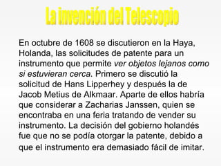 En octubre de 1608 se discutieron en la Haya, Holanda, las solicitudes de patente para un instrumento que permite  ver objetos lejanos como si estuvieran cerca.  Primero se discutió la solicitud de Hans Lipperhey y después la de Jacob Metius de Alkmaar. Aparte de ellos habría que considerar a Zacharias Janssen, quien se encontraba en una feria tratando de vender su instrumento. La decisión del gobierno holandés fue que no se podía otorgar la patente, debido a que el instrumento era demasiado fácil de imitar.   La invención del Telescopio 
