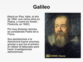 Galileo (Nació en Pisa, Italia, el año de 1564; vive varios años en Padua, y muere en Arcetri, Florencia, en 1642).  Por muy diversas razones es considerado Padre de la Física. Sus aportaciones a la Astronomía fueron enormes, gracias a que fue el primero en utilizar el telescopio para hacer investigaciones astronómicas. 