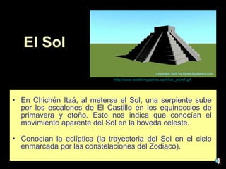 El Sol En Chichén Itzá, al meterse el Sol, una serpiente sube por los escalones de El Castillo en los equinoccios de primavera y otoño. Esto nos indica que conocían el movimiento aparente del Sol en la bóveda celeste.   Conocían la eclíptica (la trayectoria del Sol en el cielo enmarcada por las constelaciones del Zodiaco). http :// www.world - mysteries.com / tok_anim1 . gif 