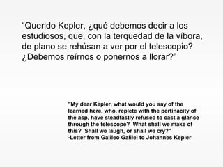 "My dear Kepler, what would you say of the learned here, who, replete with the pertinacity of the asp, have steadfastly refused to cast a glance through the telescope?  What shall we make of this?  Shall we laugh, or shall we cry?"   -Letter from Galileo Galilei to Johannes Kepler   “ Querido Kepler, ¿qué debemos decir a los estudiosos, que, con la terquedad de la víbora, de plano se rehúsan a ver por el telescopio? ¿Debemos reírnos o ponernos a llorar?” 