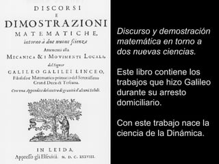 Discurso y demostración matemática en torno a dos nuevas ciencias. Este libro contiene los trabajos que hizo Galileo durante su arresto domiciliario.  Con este trabajo nace la ciencia de la Dinámica. 